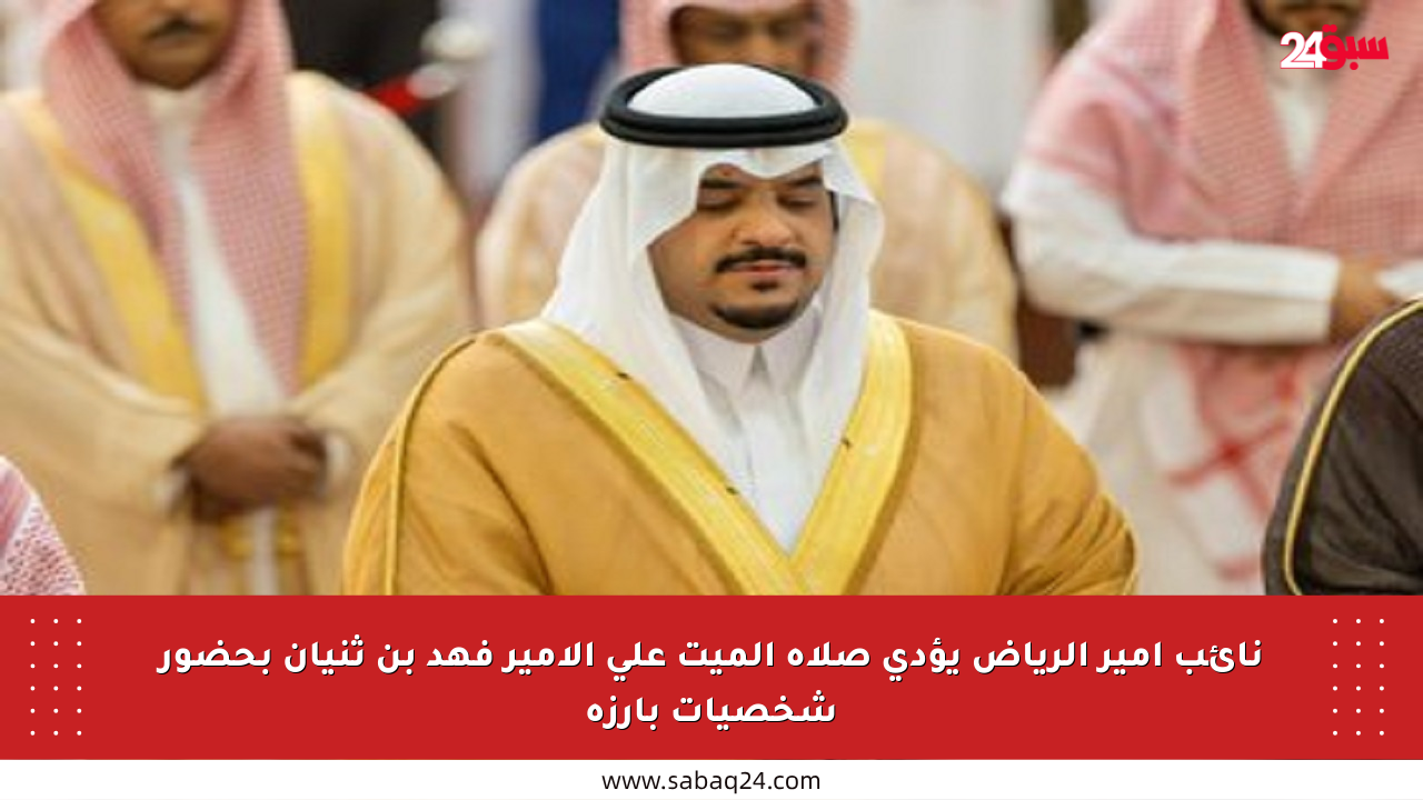 نائب أمير الرياض يؤدي صلاة الميت على الأمير فهد بن ثنيان بحضور شخصيات بارزة